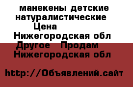 манекены детские натуралистические › Цена ­ 20 680 - Нижегородская обл. Другое » Продам   . Нижегородская обл.